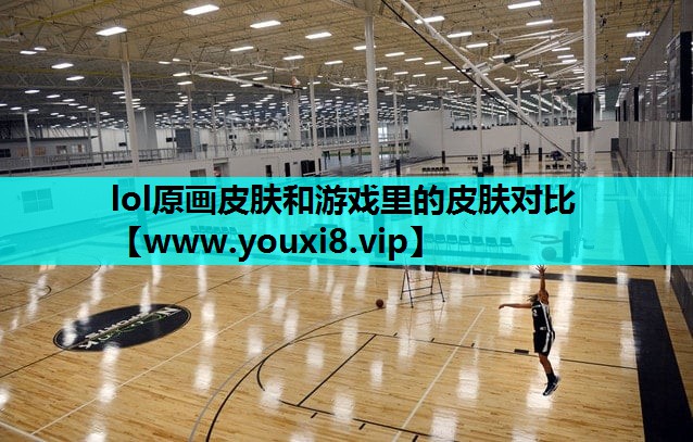 lol原画皮肤和游戏里的皮肤对比